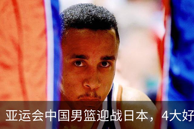 亚运会中国男篮迎战日本，4大好消息2个坏消息，男篮赢球机会来了